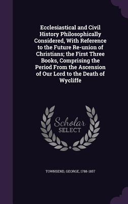 Read online Ecclesiastical and Civil History Philosophically Considered, with Reference to the Future Re-Union of Christians; The First Three Books, Comprising the Period from the Ascension of Our Lord to the Death of Wycliffe - George Townsend file in ePub