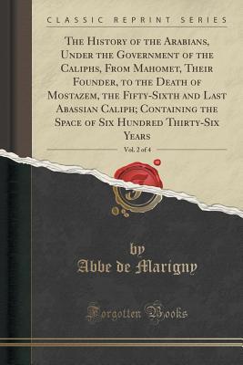 Download The History of the Arabians, Under the Government of the Caliphs, From Mahomet, Their Founder, to the Death of Mostazem, the Fifty-Sixth and Last Abassian Caliph; Containing the Space of Six Hundred Thirty-Six Years, Vol. 2 of 4 (Classic Reprint) - Abbe De Marigny | PDF