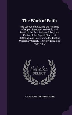 Download The Work of Faith: The Labour of Love, and the Patience of Hope, Illustrated; In the Life and Death of the REV. Andrew Fuller, Late Pastor of the Baptist Church at Kettering, and Secretary to the Baptist Missionary Society  Chiefly Extracted from His O - John Ryland | PDF