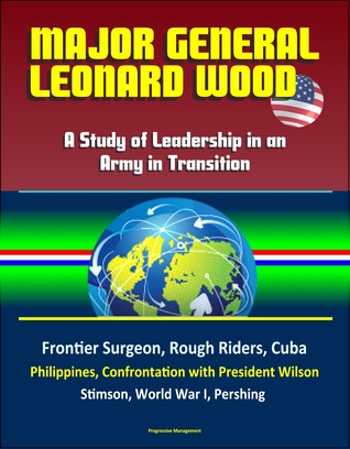 Download Major General Leonard Wood: A Study of Leadership in an Army in Transition - Frontier Surgeon, Rough Riders, Cuba, Philippines, Confrontation with President Wilson, Stimson, World War I, Pershing - Progressive Management | PDF