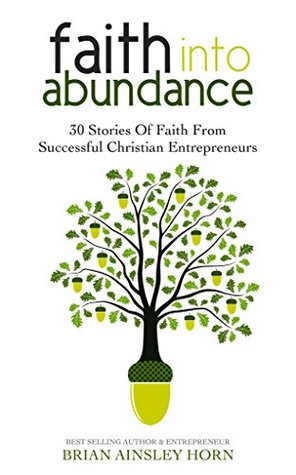Download Faith Into Abundance: 30 Stories of Faith From Successful Christian Entrepreneurs - Brian Ainsley Horn | PDF