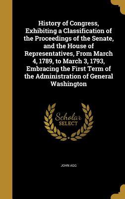 Read online History of Congress, Exhibiting a Classification of the Proceedings of the Senate, and the House of Representatives, from March 4, 1789, to March 3, 1793, Embracing the First Term of the Administration of General Washington - John Agg | ePub
