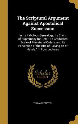 Read online The Scriptural Argument Against Apostolical Succession: In Its Fabulous Genealogy, Its Claim of Supremacy for Peter, Its Graduated Scale of Ministerial Orders, and Its Perversion of the Rite of Laying on of Hands. in Four Lectures - Thomas Stratten file in ePub