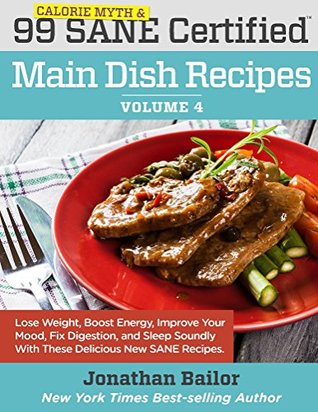 Read online 99 Calorie Myth and SANE Certified Main Dish Recipes Volume 4: Lose Weight, Increase Energy, Improve Your Mood, Fix Digestion, and Sleep Soundly With The  (Calorie Myth and SANE Certified Recipes) - Jonathan Bailor | PDF
