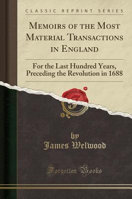 Read online Memoirs of the Most Material Transactions in England: For the Last Hundred Years, Preceding the Revolution in 1688 (Classic Reprint) - James Welwood | PDF