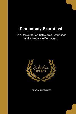 Read online Democracy Examined: Or, a Conversation Between a Republican and a Moderate Democrat: - Jonathan Norcross file in ePub