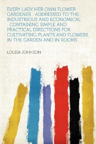 Read Every Lady Her Own Flower Gardener: Addressed to the Industrious and Economical: Containing Simple and Practical Directions for Cultivating Plants and Flowers in the Garden and in Rooms - Louisa Johnson file in PDF