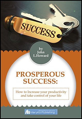 Read online PROSPEROUS SUCCESS: HOW TO INCREASE YOUR PRODUCTIVITY AND TAKE CONTROL OF YOUR LIFE - John L. Howard file in PDF