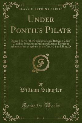 Read Under Pontius Pilate: Being a Part of the Correspondence Between Caius Claudius Proculus in Judea and Lucius Domitius Ahenobarbus at Athens in the Years 28 and 29 A. D (Classic Reprint) - William Schuyler file in PDF