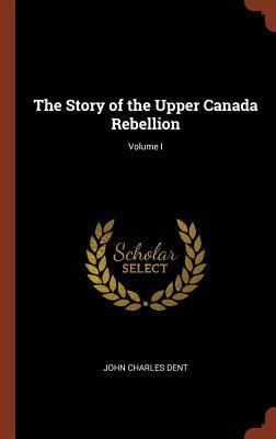Read The Story of the Upper Canada Rebellion; Volume I - John Charles Dent | PDF