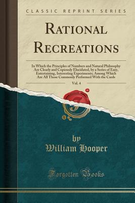 Read Rational Recreations, Vol. 4: In Which the Principles of Numbers and Natural Philosophy Are Clearly and Copiously Elucidated, by a Series of Easy, Entertaining, Interesting Experiments; Among Which Are All Those Commonly Performed with the Cards - William Hooper file in PDF