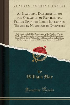 Read online An Inaugural Dissertation on the Operation of Pestilential Fluids Upon the Large Intestines, Termed by Nosologists Dysentery: Submitted to the Public Examination of the Faculty of Physic, Under the Authority of the Trustees of Columbia College in the Stat - William Bay file in ePub