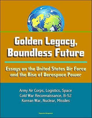 Read Golden Legacy, Boundless Future: Essays on the United States Air Force and the Rise of Aerospace Power - Army Air Corps, Logistics, Space, Cold War Reconnaissance, B-52, Korean War, Nuclear, Missiles - U.S. Government | PDF