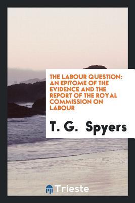 Read The Labour Question: An Epitome of the Evidence and the Report of the Royal Commission on Labour - Thomas George Spyers | PDF