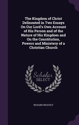 Read The Kingdom of Christ Delineated in Two Essays on Our Lord's Own Account of His Person and of the Nature of His Kingdom and on the Constitution, Powers and Ministery of a Christian Church - Richard Whately file in ePub