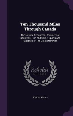 Download Ten Thousand Miles Through Canada: The Natural Resources, Commercial Industries, Fish and Game, Sports and Pastimes of the Great Dominion - Joseph Adams file in PDF