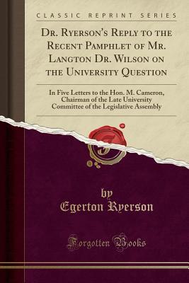 Download Dr. Ryerson's Reply to the Recent Pamphlet of Mr. Langton Dr. Wilson on the University Question: In Five Letters to the Hon. M. Cameron, Chairman of the Late University Committee of the Legislative Assembly (Classic Reprint) - Egerton Ryerson file in PDF
