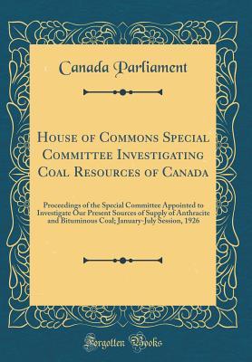 Read House of Commons Special Committee Investigating Coal Resources of Canada: Proceedings of the Special Committee Appointed to Investigate Our Present Sources of Supply of Anthracite and Bituminous Coal; January-July Session, 1926 (Classic Reprint) - Canada Parliament | PDF