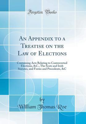 Download An Appendix to a Treatise on the Law of Elections: Containing Acts Relating to Controverted Elections, &c., the Scots and Irish Statutes, and Forms and Precedents, &c (Classic Reprint) - William Thomas Roe file in PDF