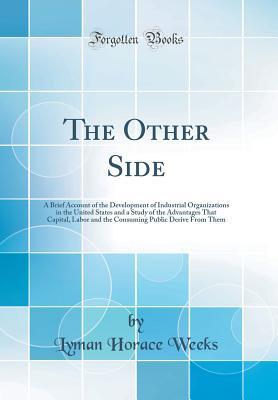 Download The Other Side: A Brief Account of the Development of Industrial Organizations in the United States and a Study of the Advantages That Capital, Labor and the Consuming Public Derive from Them (Classic Reprint) - Lyman Horace Weeks | PDF