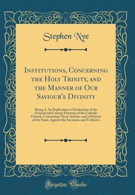 Read Institutions, Concerning the Holy Trinity, and the Manner of Our Saviour's Divinity: Being, I. an Explication or Declaration of the General and Current Doctrine of the Catholic Church, Concerning Those Articles, and a Defence of the Same, Against the Soci - Stephen Nye file in PDF