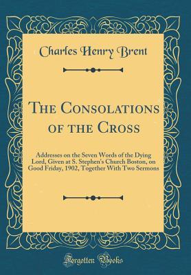 Read The Consolations of the Cross: Addresses on the Seven Words of the Dying Lord, Given at S. Stephen's Church Boston, on Good Friday, 1902, Together with Two Sermons (Classic Reprint) - Charles Henry Brent | ePub