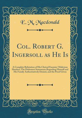 Read Col. Robert G. Ingersoll as He Is: A Complete Refutation of His Clerical Enemies' Malicious Slanders; The Dishonest Statements Regarding Himself and His Family Authoritatively Denied, and the Proof Given (Classic Reprint) - E M MacDonald file in PDF