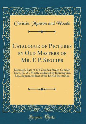 Read Catalogue of Pictures by Old Masters of Mr. F. P. Seguier: Deceased, Late of 174 Camden Street, Camden Town, N. W., Mostly Collected by John Seguier, Esq., Superintendent of the British Institution (Classic Reprint) - Christie, Manson & Woods file in ePub