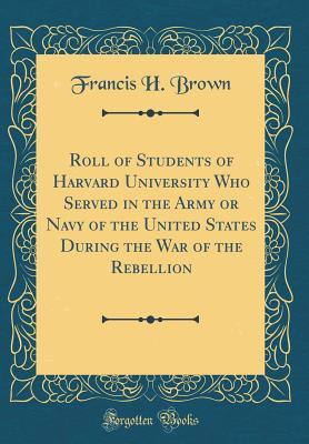 Read online Roll of Students of Harvard University Who Served in the Army or Navy of the United States During the War of the Rebellion (Classic Reprint) - Francis H. Brown | ePub