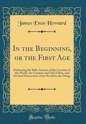 Read online In the Beginning, or the First Age: Embracing the Bible Account of the Creation of the World, the Creation and Fall of Man, and the ﬁnal Destruction of the World by the Deluge (Classic Reprint) - James Enos Howard file in PDF
