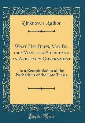 Read What Has Been, May Be, or a View of a Popish and an Arbitrary Government: In a Recapitulation of the Barbarities of the Late Times (Classic Reprint) - Unknown | ePub