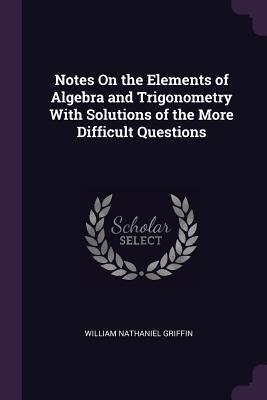 Read Notes on the Elements of Algebra and Trigonometry with Solutions of the More Difficult Questions - William Nathaniel Griffin | ePub