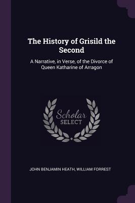 Read The History of Grisild the Second: A Narrative, in Verse, of the Divorce of Queen Katharine of Arragon - William Forrest | ePub