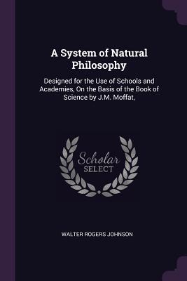 Read A System of Natural Philosophy: Designed for the Use of Schools and Academies, on the Basis of the Book of Science by J.M. Moffat - Walter Rogers Johnson | PDF