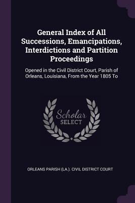 Download General Index of All Successions, Emancipations, Interdictions and Partition Proceedings: Opened in the Civil District Court, Parish of Orleans, Louisiana, from the Year 1805 to - Orleans Parish (La ) Civil District Cou | ePub