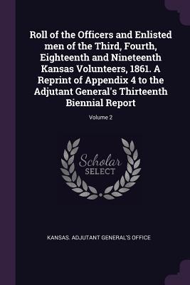 Read Roll of the Officers and Enlisted Men of the Third, Fourth, Eighteenth and Nineteenth Kansas Volunteers, 1861. a Reprint of Appendix 4 to the Adjutant General's Thirteenth Biennial Report; Volume 2 - Kansas Adjutant General's Office | ePub