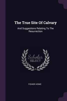 Read The True Site of Calvary: And Suggestions Relating to the Resurrection - Fisher Howe | ePub