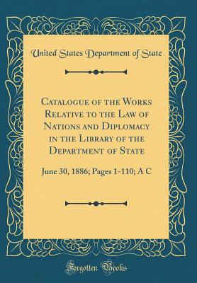 Read Catalogue of the Works Relative to the Law of Nations and Diplomacy in the Library of the Department of State: June 30, 1886; Pages 1-110; A C (Classic Reprint) - U.S. Department of State | ePub