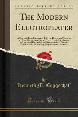 Read The Modern Electroplater: A Complete Book Considering Fully the Elementary Principles of Electro Deposition of Metals, Their Practical Application and Industrial Use; Includes a Discussion of the Essential Fundamentals of Chemistry, Magnetism and Electric - Kenneth M. Coggeshall | ePub