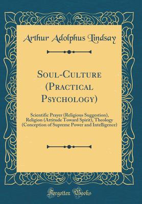 Download Soul-Culture (Practical Psychology): Scientific Prayer (Religious Suggestion), Religion (Attitude Toward Spirit), Theology (Conception of Supreme Power and Intelligence) (Classic Reprint) - Arthur Adolphus Lindsay file in PDF