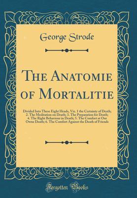 Read online The Anatomie of Mortalitie: Divided Into These Eight Heads, Viz. 1 the Certainty of Death; 2. the Meditation on Death; 3. the Preparation for Death; 4. the Right Behaviour in Death; 5. the Comfort at Our Owne Death; 6. the Comfort Against the Death of Fri - George Strode file in ePub