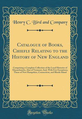 Read online Catalogue of Books, Chiefly Relating to the History of New England: Comprising a Complete Collection of the Local Histories of Massachusetts, Also of Vermont; And, with Few Exceptions, Those of New Hampshire, Connecticut, and Rhode Island - Henry C Bird and Company file in PDF