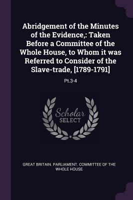 Read Abridgement of the Minutes of the Evidence,: Taken Before a Committee of the Whole House, to Whom It Was Referred to Consider of the Slave-Trade, [1789-1791]: Pt.3-4 - Great Britain Parliament Committee of file in PDF