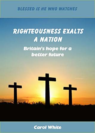 Read online Righteousness Exalts a Nation: Britain's hope for a better future (Blessed Is He Who Watches Book 3) - Carol White file in ePub
