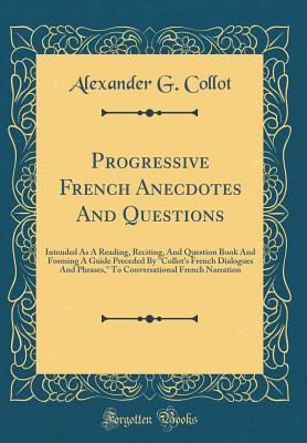 Read Progressive French Anecdotes and Questions: Intended as a Reading, Reciting, and Question Book and Forming a Guide Preceded by collot's French Dialogues and Phrases, to Conversational French Narration (Classic Reprint) - Alexander G Collot | PDF