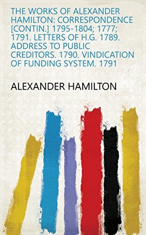 Read online The Works of Alexander Hamilton: Correspondence [contin.] 1795-1804; 1777; 1791. Letters of H.G. 1789. Address to public creditors. 1790. Vindication of funding system. 1791 - Alexander Hamilton file in PDF