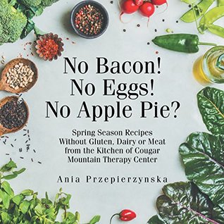 Read online No Bacon! No Eggs! No Apple Pie?: Spring Season Recipes Without Gluten, Dairy or Meat from the Kitchen of Cougar Mountain Therapy Center - Ania Przepierzynska file in ePub