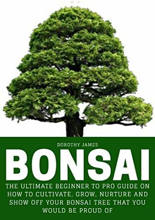 Read Bonsai: The Ultimate Beginner to Pro Guide on How to Cultivate, Grow, Nurture and Show off your Bonsai Tree that you would be proud off - Dorothy James file in PDF
