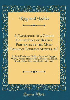 Read A Catalogue of a Choice Collection of British Portraits by the Most Eminent English Artists, &c: As Pafs, Faithorne, Hollar, Gaywood, Loggan, White, Vertue, Houbracken, Bartolozzi, Becket, Smith, Faber, Mac Ardell, &c. &c. &c (Classic Reprint) - King and Lochée file in ePub