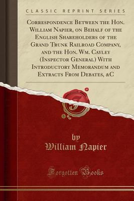Download Correspondence Between the Hon. William Napier, on Behalf of the English Shareholders of the Grand Trunk Railroad Company, and the Hon. Wm. Cayley (Inspector General) with Introductory Memorandum and Extracts from Debates, &c (Classic Reprint) - William Napier file in PDF
